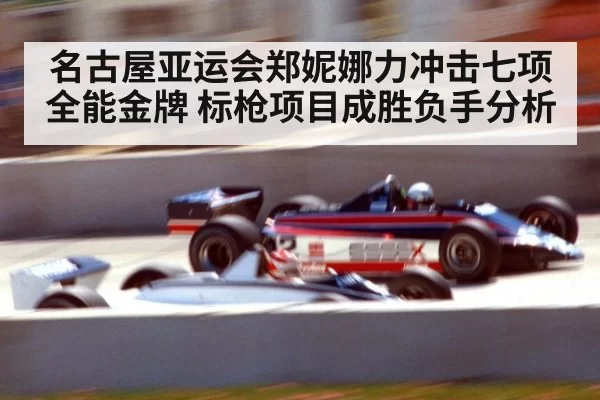 名古屋亚运会郑妮娜力冲击七项全能金牌 标枪项目成胜负手分析